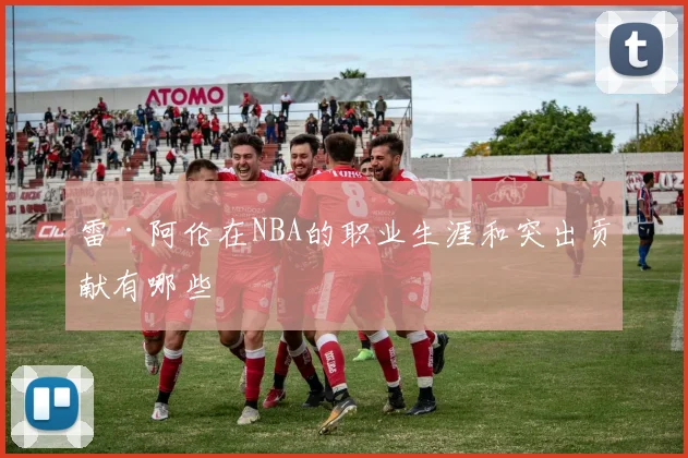 雷·阿伦在NBA的职业生涯和突出贡献有哪些