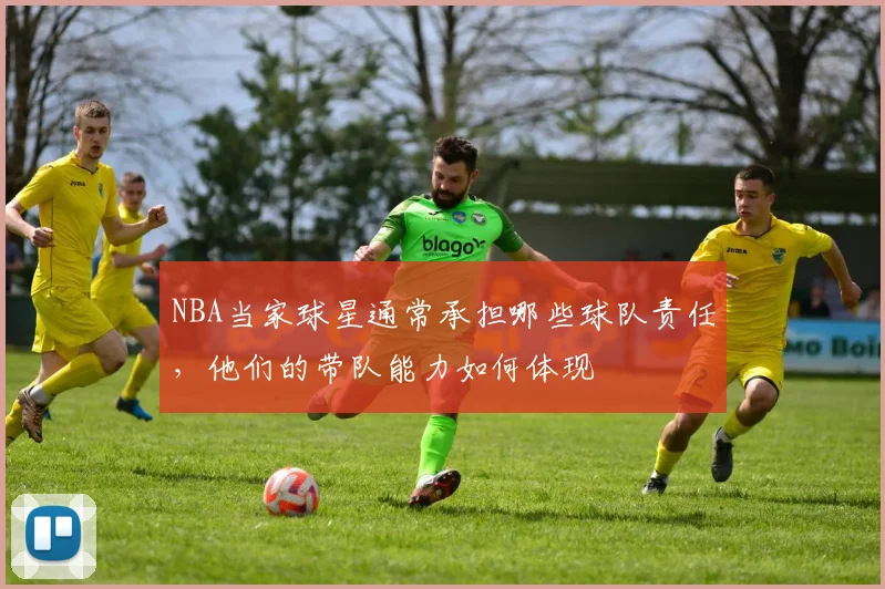 NBA当家球星通常承担哪些球队责任，他们的带队能力如何体现