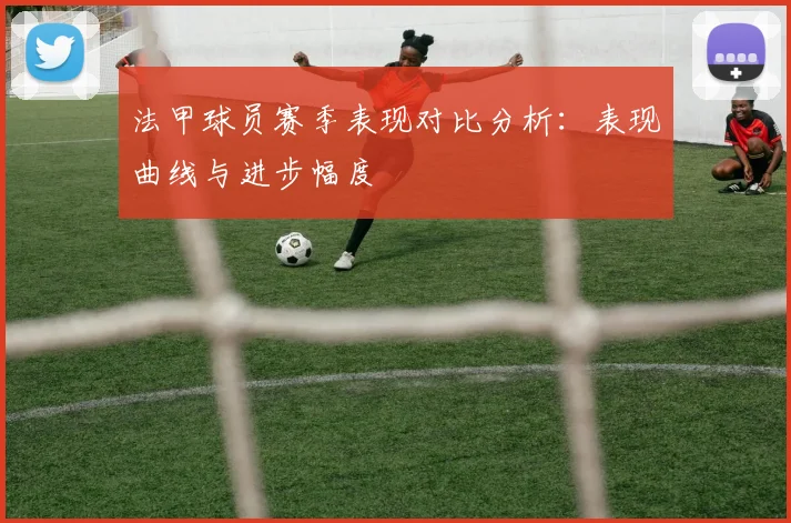 法甲球员赛季表现对比分析：表现曲线与进步幅度