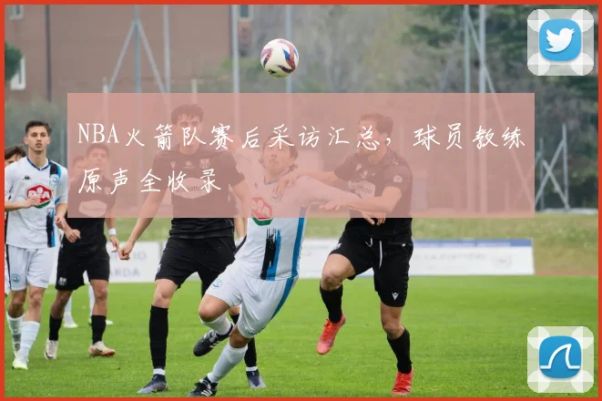 NBA火箭队赛后采访汇总，球员教练原声全收录