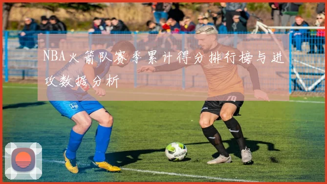 NBA火箭队赛季累计得分排行榜与进攻数据分析