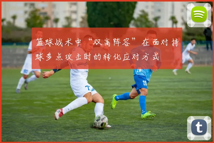 篮球战术中“双高阵容”在面对持球多点攻击时的转化应对方式