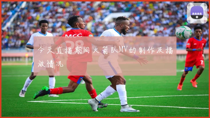 今天直播期间火箭队MV的制作及播放情况