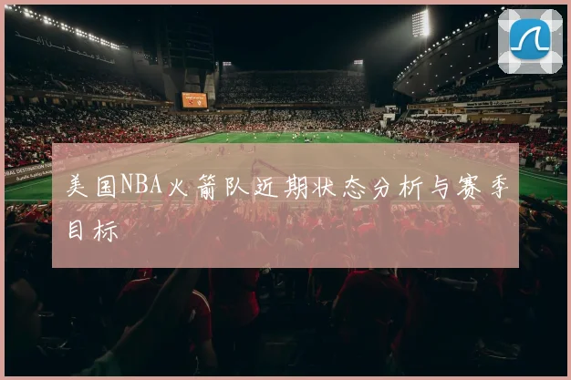 美国NBA火箭队近期状态分析与赛季目标